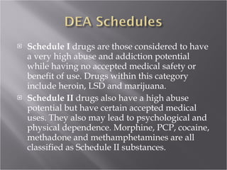Schedule I  drugs are those considered to have a very high abuse and addiction potential while having no accepted medical safety or benefit of use. Drugs within this category include heroin, LSD and marijuana.  Schedule II  drugs also have a high abuse potential but have certain accepted medical uses. They also may lead to psychological and physical dependence. Morphine, PCP, cocaine, methadone and methamphetamines are all classified as Schedule II substances. 