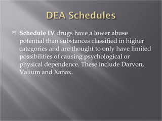 Schedule IV  drugs have a lower abuse potential than substances classified in higher categories and are thought to only have limited possibilities of causing psychological or physical dependence. These include Darvon, Valium and Xanax.  