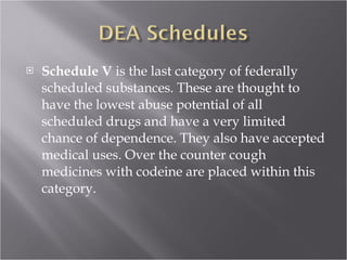 Schedule V  is the last category of federally scheduled substances. These are thought to have the lowest abuse potential of all scheduled drugs and have a very limited chance of dependence. They also have accepted medical uses. Over the counter cough medicines with codeine are placed within this category. 