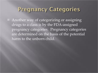 Another way of categorizing or assigning drugs to a class is by the FDA-assigned pregnancy categories.  Pregnancy categories are determined on the basis of the potential harm to the unborn child.  