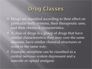 Drugs are classified according to their effect on particular body systems, their therapeutic uses, and their chemical characteristics.  A class of drugs is a group of drugs that have similar characteristics; they may cure the same diseases, have similar chemical structures or work in the same way. Example: morphine can be classified as a central nervous system depressant and a narcotic or opioid analgesic  