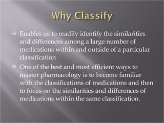 Enables us to readily identify the similarities and differences among a large number of medications within and outside of a particular classification  One of the best and most efficient ways to master pharmacology is to become familiar with the classifications of medications and then to focus on the similarities and differences of medications within the same classification. 