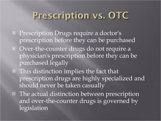 Prescription Drugs require a doctor's prescription before they can be purchased Over-the-counter drugs do not require a physician's prescription before they can be purchased legally This distinction implies the fact that prescription drugs are highly specialized and should never be taken casually The actual distinction between prescription and over-the-counter drugs is governed by legislation 