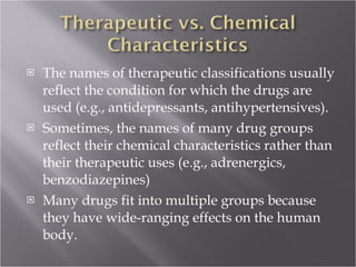 The names of therapeutic classifications usually reflect the condition for which the drugs are used (e.g., antidepressants, antihypertensives).  Sometimes, the names of many drug groups reflect their chemical characteristics rather than their therapeutic uses (e.g., adrenergics, benzodiazepines) Many drugs fit into multiple groups because they have wide-ranging effects on the human body. 