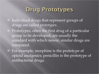 Individual drugs that represent groups of drugs are called  prototypes .  Prototypes, often the first drug of a particular group to be developed, are usually the standard with which newer, similar drugs are compared.  For example, morphine is the prototype of opioid analgesics; penicillin is the prototype of antibacterial drugs. 