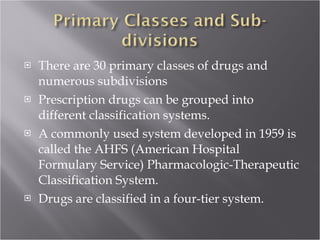 There are 30 primary classes of drugs and numerous subdivisions Prescription drugs can be grouped into different classification systems.  A commonly used system developed in 1959 is called the AHFS (American Hospital Formulary Service) Pharmacologic-Therapeutic Classification System.  Drugs are classified in a four-tier system.  