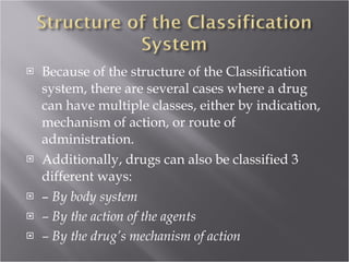 Because of the structure of the Classification system, there are several cases where a drug can have multiple classes, either by indication, mechanism of action, or route of administration. Additionally, drugs can also be classified 3 different ways: –  By body system –  By the action of the agents –  By the drug’s mechanism of action 
