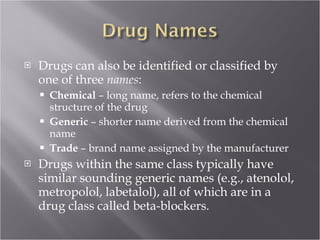 Drugs can also be identified or classified by one of three  names :  Chemical  – long name, refers to the chemical structure of the drug Generic  – shorter name derived from the chemical name Trade  – brand name assigned by the manufacturer Drugs within the same class typically have similar sounding generic names (e.g., atenolol, metropolol, labetalol), all of which are in a drug class called beta-blockers. 