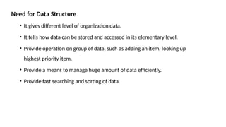 Need for Data Structure
• It gives different level of organization data.
• It tells how data can be stored and accessed in its elementary level.
• Provide operation on group of data, such as adding an item, looking up
highest priority item.
• Provide a means to manage huge amount of data efficiently.
• Provide fast searching and sorting of data.
 
