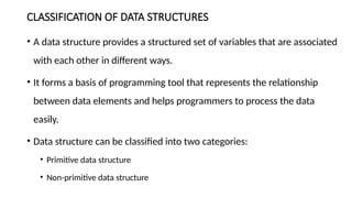 CLASSIFICATION OF DATA STRUCTURES
• A data structure provides a structured set of variables that are associated
with each other in different ways.
• It forms a basis of programming tool that represents the relationship
between data elements and helps programmers to process the data
easily.
• Data structure can be classified into two categories:
• Primitive data structure
• Non-primitive data structure
 