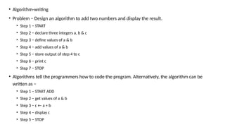 • Algorithm-writing
• Problem − Design an algorithm to add two numbers and display the result.
• Step 1 − START
• Step 2 − declare three integers a, b & c
• Step 3 − define values of a & b
• Step 4 − add values of a & b
• Step 5 − store output of step 4 to c
• Step 6 − print c
• Step 7 − STOP
• Algorithms tell the programmers how to code the program. Alternatively, the algorithm can be
written as −
• Step 1 − START ADD
• Step 2 − get values of a & b
• Step 3 − c ← a + b
• Step 4 − display c
• Step 5 − STOP
 