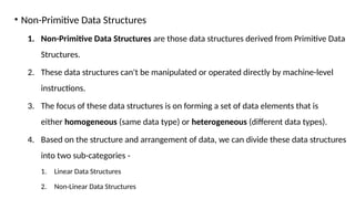 • Non-Primitive Data Structures
1. Non-Primitive Data Structures are those data structures derived from Primitive Data
Structures.
2. These data structures can't be manipulated or operated directly by machine-level
instructions.
3. The focus of these data structures is on forming a set of data elements that is
either homogeneous (same data type) or heterogeneous (different data types).
4. Based on the structure and arrangement of data, we can divide these data structures
into two sub-categories -
1. Linear Data Structures
2. Non-Linear Data Structures
 