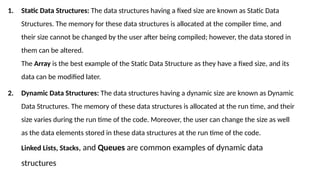 1. Static Data Structures: The data structures having a fixed size are known as Static Data
Structures. The memory for these data structures is allocated at the compiler time, and
their size cannot be changed by the user after being compiled; however, the data stored in
them can be altered.
The Array is the best example of the Static Data Structure as they have a fixed size, and its
data can be modified later.
2. Dynamic Data Structures: The data structures having a dynamic size are known as Dynamic
Data Structures. The memory of these data structures is allocated at the run time, and their
size varies during the run time of the code. Moreover, the user can change the size as well
as the data elements stored in these data structures at the run time of the code.
Linked Lists, Stacks, and Queues are common examples of dynamic data
structures
 