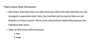 • Non-Linear Data Structures
• Non-Linear Data Structures are data structures where the data elements are not
arranged in sequential order. Here, the insertion and removal of data are not
feasible in a linear manner. There exists a hierarchical relationship between the
individual data items.
• Types of Non-Linear Data Structures
1. Trees
2. Graphs
 