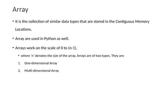 Array
• It is the collection of similar data types that are stored in the Contiguous Memory
Locations.
• Array are used in Python as well.
• Arrays work on the scale of 0 to (n-1),
• where ‘n’ denotes the size of the array. Arrays are of two types. They are:
1. One-dimensional Array
2. Multi-dimensional Array
 