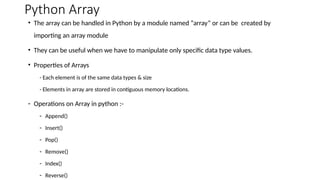 Python Array
• The array can be handled in Python by a module named “array” or can be created by
importing an array module
• They can be useful when we have to manipulate only specific data type values.
• Properties of Arrays
- Each element is of the same data types & size
- Elements in array are stored in contiguous memory locations.
- Operations on Array in python :-
- Append()
- Insert()
- Pop()
- Remove()
- Index()
- Reverse()
 