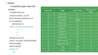 • Syntax:-
• array(data_type, value list)
example
1) import array as arr
array1=arr.array('i' , [1,2,3])
print ("the new created array is:")
for i in range(0,3):
print (array1[ i ])
Output= the new created array is:
1
2
3
2)import array as arr
array1 = arr.array('i', [10,20,30,40,50])
print (array1[0])
print (array1[2])
Output = 10
30
 