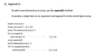 1) Append () :
To add a new element to an array, use the append() method.
It accepts a single item as an argument and append it at the end of given array.
import array as arr
array1=arr.array( ‘i’ , [1, 2 ,3] )
print (“The element of array is:”)
for i in range(0,3):
print (array1[ i ]) [1, 2, 3]
array1.append(4)
print (“Appended array is :”)
for i in range(len(array1))
print(array1[i]) [1, 2, 3,4]
 