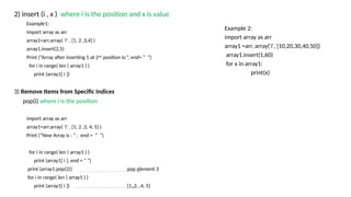 2) insert (i , x ) where i is the position and x is value
Example1:
import array as arr
array1=arr.array( ‘i’ , [1, 2 ,3,4] )
array1.insert(2,5)
Print (“Array after inserting 5 at 2nd
position is:”, end= “ “)
for i in range( len ( array1 ) )
print (array1[ i ])
3) Remove Items from Specific Indices
pop(i) where i is the position
import array as arr
array1=arr.array( ‘i’ , [1, 2 ,3, 4, 5] )
Print (“New Array is : ” , end = “ “)
for i in range( len ( array1 ) )
print (array1[ i ], end = “ “)
print (array1.pop(2)) pop element 3
for i in range( len ( array1 ) )
print (array1[ i ]) [1, 2, ,4, 5]
Example 2:
import array as arr
array1 =arr. array('i', [10,20,30,40,50])
array1.insert(1,60)
for x in array1:
print(x)
 
