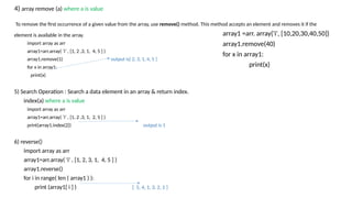 4) array remove (a) where a is value
To remove the first occurrence of a given value from the array, use remove() method. This method accepts an element and removes it if the
element is available in the array.
import array as arr
array1=arr.array( ‘i’ , [1, 2 ,3, 1, 4, 5 ] )
array1.remove(1) output is[ 2, 3, 1, 4, 5 ]
for x in array1:
print(x)
5) Search Operation : Search a data element in an array & return index.
index(a) where a is value
import array as arr
array1=arr.array( ‘i’ , [1, 2 ,3, 1, 2, 5 ] )
print(array1.index(2)) output is 1
6) reverse()
import array as arr
array1=arr.array( 'i' , [1, 2, 3, 1, 4, 5 ] )
array1.reverse()
for i in range( len ( array1 ) ):
print (array1[ i ] ) [ 5, 4, 1, 3, 2, 1 ]
array1 =arr. array('i', [10,20,30,40,50])
array1.remove(40)
for x in array1:
print(x)
 