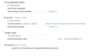 7) Array Typecode function
( ‘i’ , [1, 2, 3, 4] )
print (array1.typecode)
Returns type of array elements output is i
8) Itemsize where a is value
( ‘i’ , [1, 2, 3, 4] )
array1=arr.array( ‘i’ , [1, 2 ,3, 1, 2, 5 ] ) return the size of elements in currency all are integer
print (array1.itemsize) output is 4
9) buffer_info()
( ‘i’ , [1, 2, 3, 4] )
print (array1.buffer_info() return (1404912603686813, 4)
10) count(4) where 4 is value
count the no. of occurrences of argument mentioned in array.
 