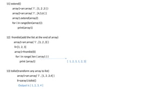 11) extend()
array1=arr.array( ‘i’ , [1, 2 ,3 ] )
array2=arr.array( ‘i’ , [4,5,6 ] )
array1.extend(array2)
for i in range(len(array1)):
print(array1)
12) fromlist(add the list at the end of array)
array1=arr.array( ‘i’ , [1, 2 ,3] )
li=[1, 2, 3]
array1=fromlist(li)
for i in range( len ( array1 ) )
print (array1) [ 1, 2, 3, 1, 2, 3]
13) tolist(transform any array to list)
array1=arr.array( ‘i’ , [1, 2 ,3,4] )
li=aaray1.tolist()
Output is [ 1, 2, 3, 4 ]
 