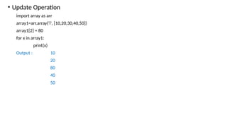 • Update Operation
import array as arr
array1=arr.array('i', [10,20,30,40,50])
array1[2] = 80
for x in array1:
print(x)
Output : 10
20
80
40
50
 