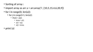 • Sorting of array :
• import array as arr a = arr.array('i', [10,5,15,4,6,20,9])
• for i in range(0, len(a)):
• for j in range(i+1, len(a)):
• if(a[i] > a[j]):
• temp = a[i];
• a[i] = a[j];
• a[j] = temp;
• print (a)
 