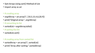 • Sort Arrays Using sort() Method of List
• import array as arr
• # creating array
• orgnlArray = arr.array('i', [10,5,15,4,6,20,9])
• print("Original array:", orgnlArray)
• # converting to list
• sortedList = orgnlArray.tolist()
• # sorting the list
• sortedList.sort()
• # creating array from sorted list
• sortedArray = arr.array('i', sortedList)
• print("Array after sorting:",sortedArray)
 