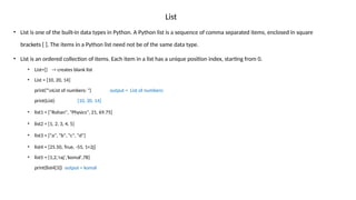 List
• List is one of the built-in data types in Python. A Python list is a sequence of comma separated items, enclosed in square
brackets [ ]. The items in a Python list need not be of the same data type.
• List is an ordered collection of items. Each item in a list has a unique position index, starting from 0.
• List=[] -> creates blank list
• List = [10, 20, 14]
print("nList of numbers: ") output = List of numbers:
print(List) [10, 20, 14]
• list1 = ["Rohan", "Physics", 21, 69.75]
• list2 = [1, 2, 3, 4, 5]
• list3 = ["a", "b", "c", "d"]
• list4 = [25.50, True, -55, 1+2j]
• list5 = [1,2,'raj','komal',78]
print(list4[3]) output = komal
 