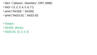 • list1 = ['physics', 'chemistry', 1997, 2000];
• list2 = [1, 2, 3, 4, 5, 6, 7 ];
• print ("list1[0]: ", list1[0])
• print ("list2[1:5]: ", list2[1:5])
• Output :
• list1[0]: physics
• list2[1:5]: [2, 3, 4, 5]
 