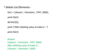 • Delete List Elements:-
list1 = ['physics', 'chemistry', 1997, 2000];
print (list1)
del list1[2];
print ("After deleting value at index 2 : ")
print (list1)
Output
['physics', 'chemistry', 1997, 2000]
After deleting value at index 2 :
['physics', 'chemistry', 2000]
 