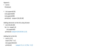 Append :-
• List=[]
Print(List)
• List.append(10)
List.append(20)
List.append(30)
print(List) output=[10,20,30]
Adding elements to the list using iterator
• List=[10,20,30]
for i in range(1,4)
List.append(i)
print(List) output=[10,20,30,1,2,3]
Adding list to the list
• List=[1,2,3]
List2=["for","is"]
List.append(List2)
print(List) output= [1, 2, 3, ['for', 'is']]
 