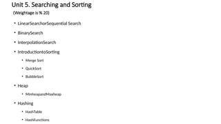 Unit 5. Searching and Sorting
(Weightage is % 20)
• LinearSearchorSequential Search
• BinarySearch
• InterpolationSearch
• IntroductiontoSorting
• Merge Sort
• QuickSort
• BubbleSort
• Heap
• MinheapandMaxheap
• Hashing
• HashTable
• HashFunctions
 