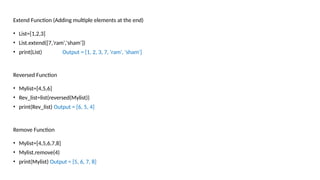 Extend Function (Adding multiple elements at the end)
• List=[1,2,3]
• List.extend([7,'ram','sham'])
• print(List) Output = [1, 2, 3, 7, 'ram', 'sham']
Reversed Function
• Mylist=[4,5,6]
• Rev_list=list(reversed(Mylist))
• print(Rev_list) Output = [6, 5, 4]
Remove Function
• Mylist=[4,5,6,7,8]
• Mylist.remove(4)
• print(Mylist) Output = [5, 6, 7, 8]
 