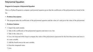 Polynomial Equation
Program to Compute a Polynomial Equation
This is a Python Program to compute a polynomial equation given that the coefficients of the polynomial are stored in the
list.
• Problem Description
• The program takes the coefficients of the polynomial equation and the value of x and gives the value of the polynomial.
• Problem Solution
• 1. Import the math module.
2. Take in the coefficients of the polynomial equation and store it in a list.
3. Take in the value of x.
4. Use a for loop and while loop to compute the value of the polynomial expression for the first three terms and store it
in a sum variable.
5. Add the fourth term to the sum variable.
6. Print the computed value.
7. Exit.
 