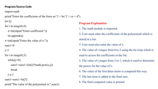 Program/Source Code
import math
print("Enter the coefficients of the form ax^3 + bx^2 + cx + d")
lst=[]
for i in range(0,4):
a=int(input("Enter coefficient:"))
lst.append(a)
x=int(input("Enter the value of x:"))
sum1=0
j=3
for i in range(0,3):
while(j>0):
sum1=sum1+(lst[i]*math.pow(x,j))
break
j=j-1
sum1=sum1+lst[3]
print("The value of the polynomial is:",sum1)
Program Explanation
1. The math module is imported.
2. User must enter the coefficients of the polynomial which is
stored in a list.
3. User must also enter the value of x.
4. The value of i ranges from 0 to 2 using the for loop which is
used to access the coefficients in the list.
5. The value of j ranges from 3 to 1, which is used to determine
the power for the value of x.
6. The value of the first three terms is computed this way.
7. The last term is added to the final sum.
8. The final computed value is printed.
 