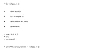 • def eval(poly, n, x):
• result = poly[0]
• for i in range(1, n):
• result = result*x + poly[i]
• return result
• poly = [2, 0, 3, 1]
• x = 2
• n = len(poly)
• print("Value of polynomial is " , eval(poly, n, x))
 