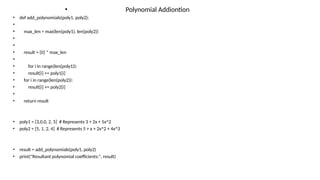 • Polynomial Addiontion
• def add_polynomials(poly1, poly2):
•
• max_len = max(len(poly1), len(poly2))
•
•
• result = [0] * max_len
•
• for i in range(len(poly1)):
• result[i] += poly1[i]
• for i in range(len(poly2)):
• result[i] += poly2[i]
•
• return result
• poly1 = [3,0,0, 2, 5] # Represents 3 + 2x + 5x^2
• poly2 = [5, 1, 2, 4] # Represents 5 + x + 2x^2 + 4x^3
• result = add_polynomials(poly1, poly2)
• print("Resultant polynomial coefficients:", result)
 