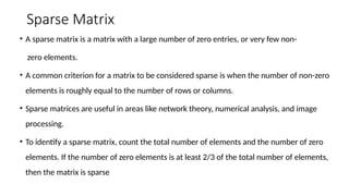 Sparse Matrix
• A sparse matrix is a matrix with a large number of zero entries, or very few non-
zero elements.
• A common criterion for a matrix to be considered sparse is when the number of non-zero
elements is roughly equal to the number of rows or columns.
• Sparse matrices are useful in areas like network theory, numerical analysis, and image
processing.
• To identify a sparse matrix, count the total number of elements and the number of zero
elements. If the number of zero elements is at least 2/3 of the total number of elements,
then the matrix is sparse
 