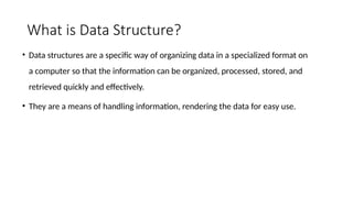 What is Data Structure?
• Data structures are a specific way of organizing data in a specialized format on
a computer so that the information can be organized, processed, stored, and
retrieved quickly and effectively.
• They are a means of handling information, rendering the data for easy use.
 