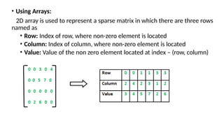 • Using Arrays:
2D array is used to represent a sparse matrix in which there are three rows
named as
• Row: Index of row, where non-zero element is located
• Column: Index of column, where non-zero element is located
• Value: Value of the non zero element located at index – (row, column)
 