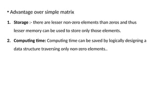 • Advantage over simple matrix
1. Storage :- there are lesser non-zero elements than zeros and thus
lesser memory can be used to store only those elements.
2. Computing time: Computing time can be saved by logically designing a
data structure traversing only non-zero elements..
 