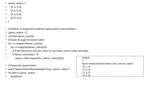 • dense_matrix = [
• [0, 0, 3, 0],
• [4, 0, 0, 5],
• [0, 6, 0, 0],
• [0, 0, 0, 0]
• ]
• # Initialize an empty list to hold the sparse matrix representation
• sparse_matrix = []
• print(len(dense_matrix))
• # Iterate through the dense matrix
• for i in range(len(dense_matrix)):
• for j in range(len(dense_matrix[i])):
• # If the element is non-zero, store its row index, column index, and value
• if dense_matrix[i][j] != 0:
• sparse_matrix.append((i, j, dense_matrix[i][j]))
• # Output the sparse matrix
• print("Sparse Matrix Representation (row, column, value):")
• for item in sparse_matrix:
• print(item)
Output :
4
Sparse Matrix Representation (row, column, value):
(0, 2, 3)
(1, 0, 4)
(1, 3, 5)
(2, 1, 6)
 