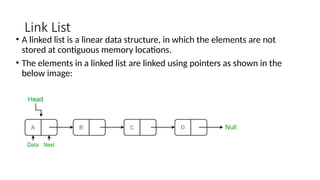 Link List
• A linked list is a linear data structure, in which the elements are not
stored at contiguous memory locations.
• The elements in a linked list are linked using pointers as shown in the
below image:
 