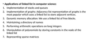 • Applications of linked list in computer science:
1. Implementation of stacks and queues
2. Implementation of graphs: Adjacency list representation of graphs is the
most popular which uses a linked list to store adjacent vertices.
3. Dynamic memory allocation: We use a linked list of free blocks.
4. Maintaining a directory of names
5. Performing arithmetic operations on long integers
6. Manipulation of polynomials by storing constants in the node of the
linked list
7. Representing sparse matrices
 