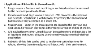 • Applications of linked list in the real world:
1. Image viewer – Previous and next images are linked and can be accessed
by the next and previous buttons.
2. Previous and next page in a web browser – We can access the previous
and next URL searched in a web browser by pressing the back and next
buttons since they are linked as a linked list.
3. Music Player – Songs in the music player are linked to the previous and
next songs. So you can play songs either from starting or ending of the list.
4. GPS navigation systems- Linked lists can be used to store and manage a list
of locations and routes, allowing users to easily navigate to their desired
destination.
5. Robotics- Linked lists can be used to implement control systems for
robots, allowing them to navigate and interact with their environment.
 