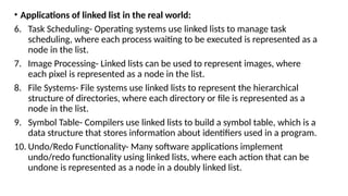 • Applications of linked list in the real world:
6. Task Scheduling- Operating systems use linked lists to manage task
scheduling, where each process waiting to be executed is represented as a
node in the list.
7. Image Processing- Linked lists can be used to represent images, where
each pixel is represented as a node in the list.
8. File Systems- File systems use linked lists to represent the hierarchical
structure of directories, where each directory or file is represented as a
node in the list.
9. Symbol Table- Compilers use linked lists to build a symbol table, which is a
data structure that stores information about identifiers used in a program.
10. Undo/Redo Functionality- Many software applications implement
undo/redo functionality using linked lists, where each action that can be
undone is represented as a node in a doubly linked list.
 