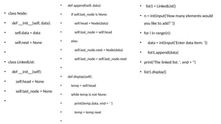 • class Node:
• def __init__(self, data):
• self.data = data
• self.next = None
•
• class LinkedList:
• def __init__(self):
• self.head = None
• self.last_node = None
•
• def append(self, data):
• if self.last_node is None:
• self.head = Node(data)
• self.last_node = self.head
• else:
• self.last_node.next = Node(data)
• self.last_node = self.last_node.next
•
• def display(self):
• temp = self.head
• while temp is not None:
• print(temp.data, end = ' ')
• temp = temp.next
•
• list1 = LinkedList()
• n = int(input('How many elements would
you like to add? '))
• for i in range(n):
• data = int(input('Enter data item: '))
• list1.append(data)
• print('The linked list: ', end = '')
• list1.display()
 