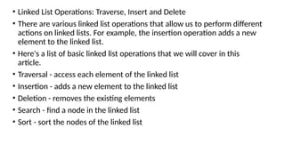 • Linked List Operations: Traverse, Insert and Delete
• There are various linked list operations that allow us to perform different
actions on linked lists. For example, the insertion operation adds a new
element to the linked list.
• Here's a list of basic linked list operations that we will cover in this
article.
• Traversal - access each element of the linked list
• Insertion - adds a new element to the linked list
• Deletion - removes the existing elements
• Search - find a node in the linked list
• Sort - sort the nodes of the linked list
 